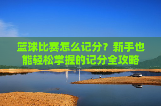 篮球比赛怎么记分？新手也能轻松掌握的记分全攻略