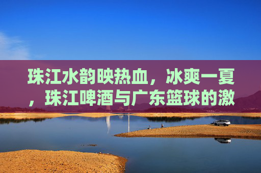 珠江水韵映热血，冰爽一夏，珠江啤酒与广东篮球的激情共鸣
