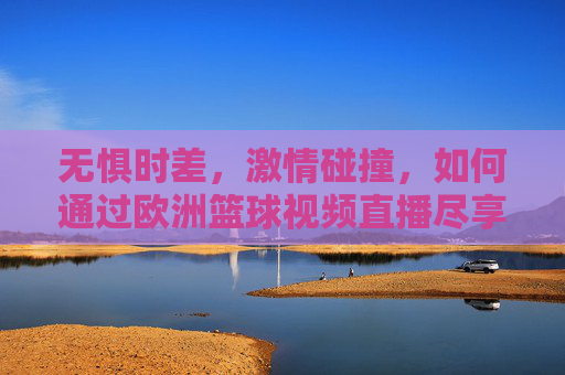 无惧时差，激情碰撞，如何通过欧洲篮球视频直播尽享欧洲赛场的战术盛宴