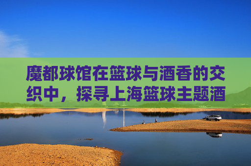 魔都球馆在篮球与酒香的交织中，探寻上海篮球主题酒吧的燃情之夜