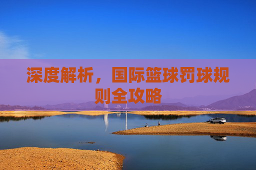 深度解析，国际篮球罚球规则全攻略