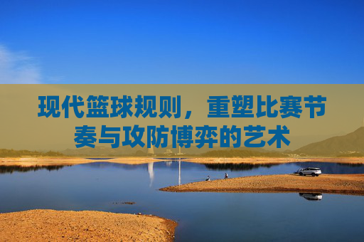 现代篮球规则，重塑比赛节奏与攻防博弈的艺术