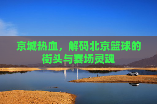 京城热血，解码北京篮球的街头与赛场灵魂