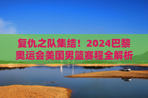 复仇之队集结！2024巴黎奥运会美国男篮赛程全解析