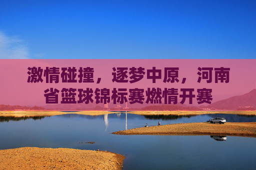 激情碰撞，逐梦中原，河南省篮球锦标赛燃情开赛