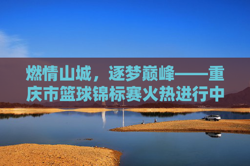 燃情山城，逐梦巅峰——重庆市篮球锦标赛火热进行中