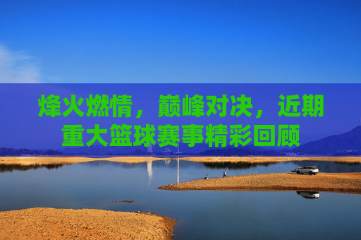 烽火燃情，巅峰对决，近期重大篮球赛事精彩回顾