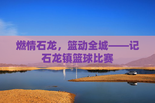 燃情石龙，篮动全城——记石龙镇篮球比赛