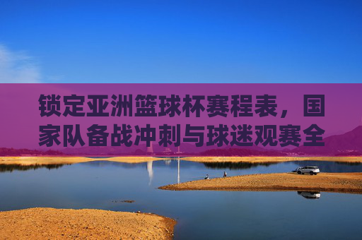 锁定亚洲篮球杯赛程表，国家队备战冲刺与球迷观赛全指南