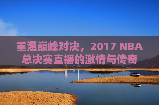 重温巅峰对决，2017 NBA总决赛直播的激情与传奇