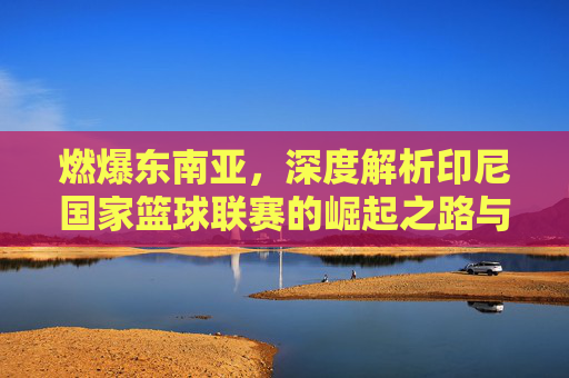 燃爆东南亚，深度解析印尼国家篮球联赛的崛起之路与篮球狂热