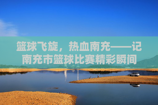 篮球飞旋，热血南充——记南充市篮球比赛精彩瞬间