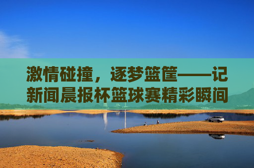 激情碰撞，逐梦篮筐——记新闻晨报杯篮球赛精彩瞬间