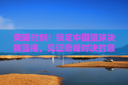 荣耀时刻！锁定中国篮球决赛直播，见证巅峰对决的巅峰