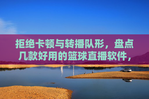 拒绝卡顿与转播队形，盘点几款好用的篮球直播软件，让观赛体验更上一层楼