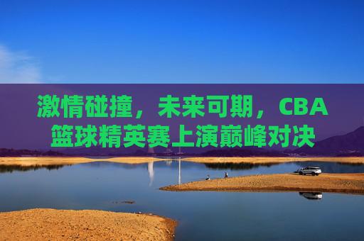 激情碰撞，未来可期，CBA篮球精英赛上演巅峰对决