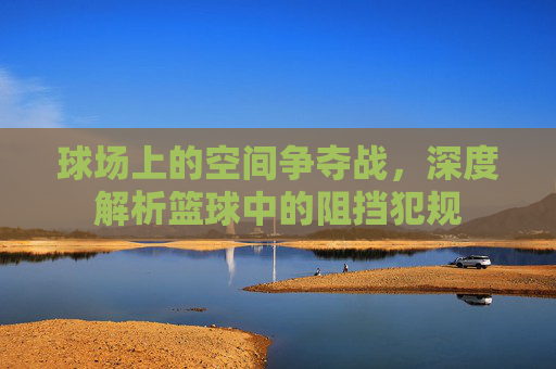 球场上的空间争夺战，深度解析篮球中的阻挡犯规