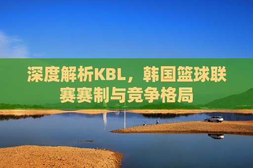 深度解析KBL，韩国篮球联赛赛制与竞争格局