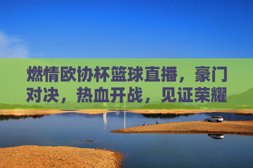 燃情欧协杯篮球直播，豪门对决，热血开战，见证荣耀时刻