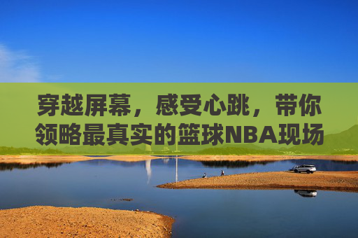 穿越屏幕，感受心跳，带你领略最真实的篮球NBA现场直播体验