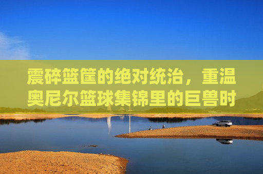 震碎篮筐的绝对统治，重温奥尼尔篮球集锦里的巨兽时代