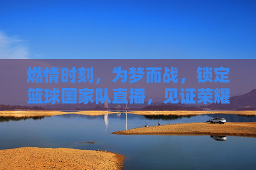 燃情时刻，为梦而战，锁定篮球国家队直播，见证荣耀巅峰