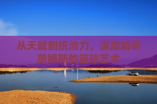 从天赋到统治力，深度解析詹姆斯的篮球艺术