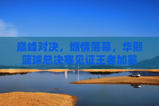 巅峰对决，燃情落幕，华熙篮球总决赛见证王者加冕