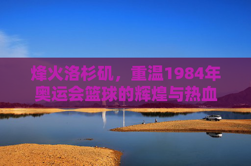 烽火洛杉矶，重温1984年奥运会篮球的辉煌与热血