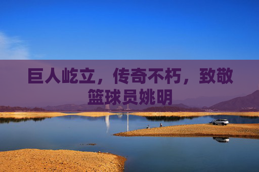 巨人屹立，传奇不朽，致敬篮球员姚明