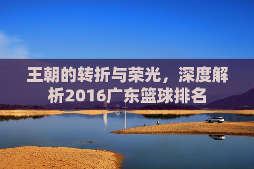 王朝的转折与荣光，深度解析2016广东篮球排名