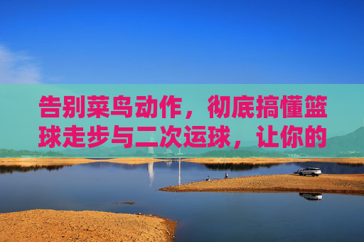 告别菜鸟动作，彻底搞懂篮球走步与二次运球，让你的运球更流畅