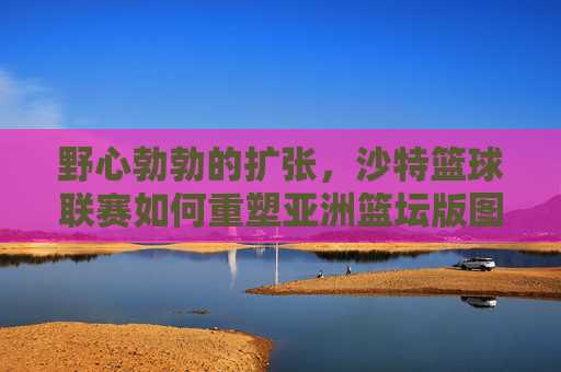 野心勃勃的扩张，沙特篮球联赛如何重塑亚洲篮坛版图