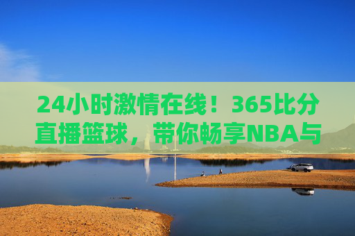 24小时激情在线！365比分直播篮球，带你畅享NBA与CBA的每一场巅峰对决