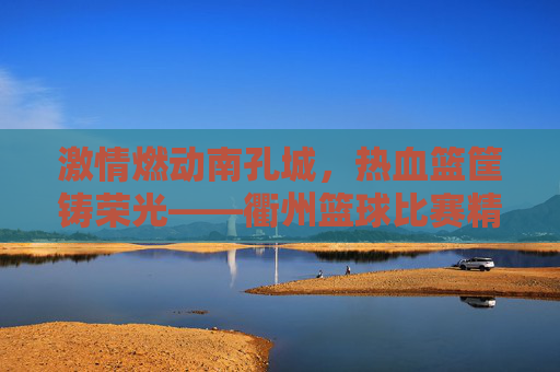 激情燃动南孔城，热血篮筐铸荣光——衢州篮球比赛精彩纪实