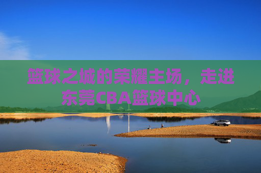 篮球之城的荣耀主场，走进东莞CBA篮球中心