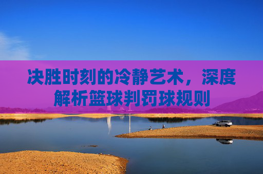 决胜时刻的冷静艺术，深度解析篮球判罚球规则