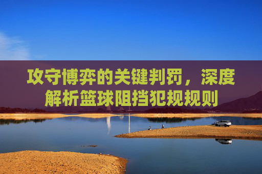 攻守博弈的关键判罚，深度解析篮球阻挡犯规规则