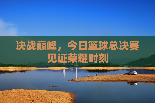 决战巅峰，今日篮球总决赛见证荣耀时刻