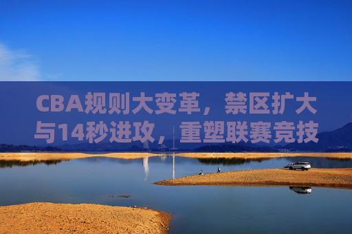 CBA规则大变革，禁区扩大与14秒进攻，重塑联赛竞技新生态