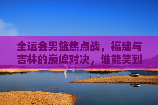 全运会男篮焦点战，福建与吉林的巅峰对决，谁能笑到最后？