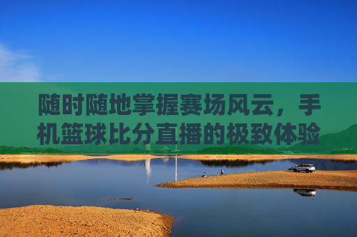 随时随地掌握赛场风云，手机篮球比分直播的极致体验