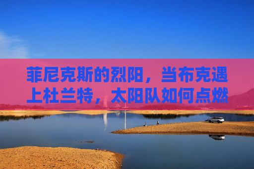 菲尼克斯的烈阳，当布克遇上杜兰特，太阳队如何点燃西部烽火