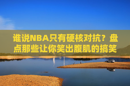 谁说NBA只有硬核对抗？盘点那些让你笑出腹肌的搞笑篮球视频