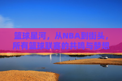 篮球星河，从NBA到街头，所有篮球联赛的共鸣与梦想