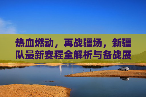 热血燃动，再战疆场，新疆队最新赛程全解析与备战展望