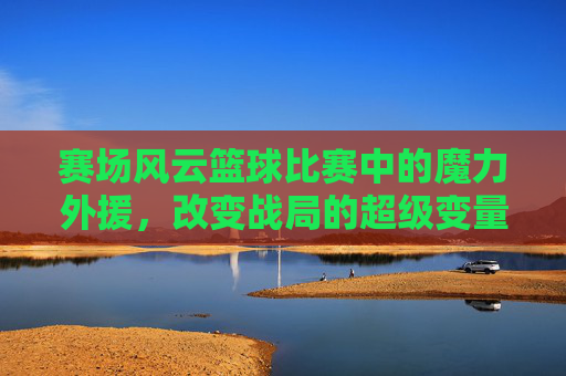 赛场风云篮球比赛中的魔力外援，改变战局的超级变量