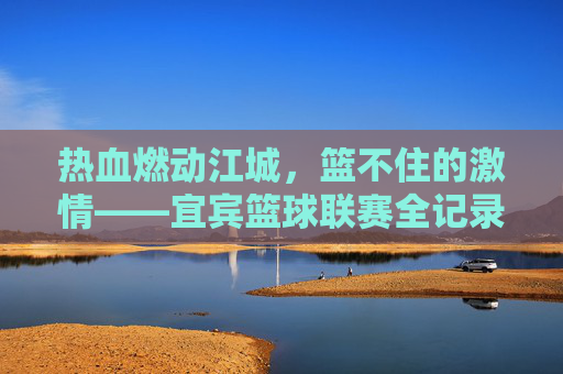热血燃动江城，篮不住的激情——宜宾篮球联赛全记录