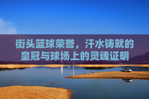 街头篮球荣誉，汗水铸就的皇冠与球场上的灵魂证明