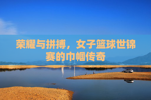 荣耀与拼搏，女子篮球世锦赛的巾帼传奇